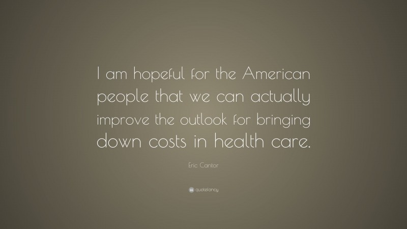 Eric Cantor Quote: “I am hopeful for the American people that we can actually improve the outlook for bringing down costs in health care.”