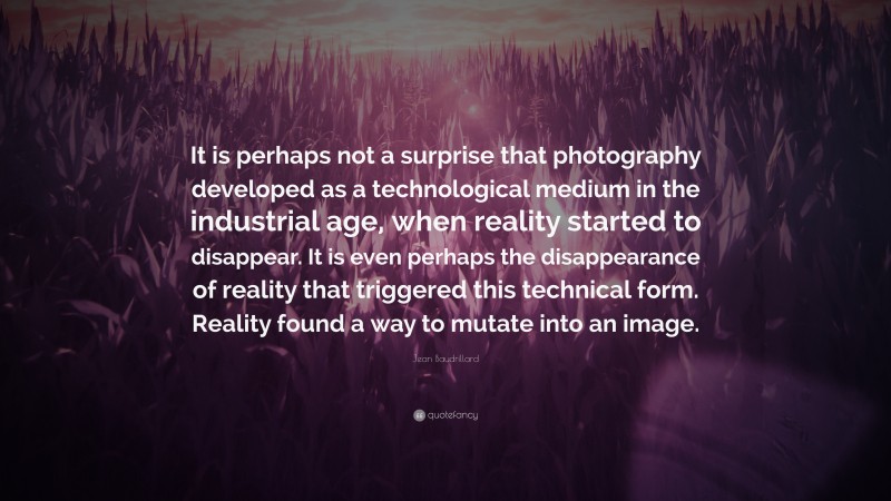 Jean Baudrillard Quote: “It is perhaps not a surprise that photography developed as a technological medium in the industrial age, when reality started to disappear. It is even perhaps the disappearance of reality that triggered this technical form. Reality found a way to mutate into an image.”