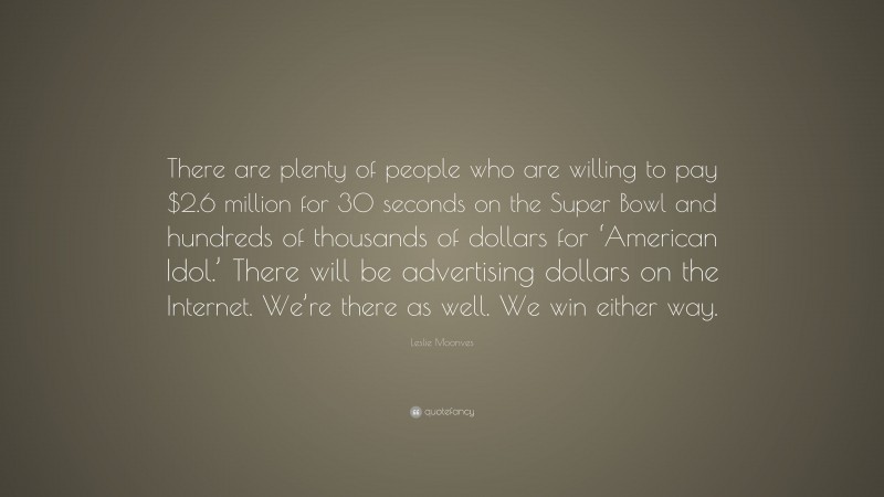 Leslie Moonves Quote: “There are plenty of people who are willing to pay $2.6 million for 30 seconds on the Super Bowl and hundreds of thousands of dollars for ‘American Idol.’ There will be advertising dollars on the Internet. We’re there as well. We win either way.”