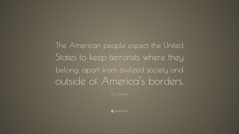Eric Cantor Quote: “The American people expect the United States to keep terrorists where they belong, apart from civilized society and outside of America’s borders.”