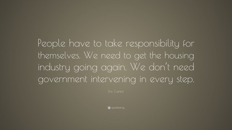 Eric Cantor Quote: “People have to take responsibility for themselves. We need to get the housing industry going again. We don’t need government intervening in every step.”