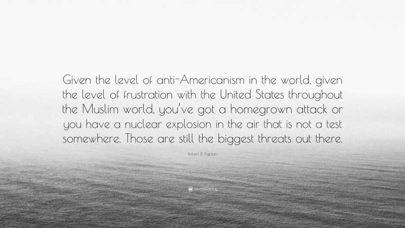 Robert D. Kaplan Quote: “Given the level of anti-Americanism in the world, given the level of frustration with the United States throughout the Muslim world, you’ve got a homegrown attack or you have a nuclear explosion in the air that is not a test somewhere. Those are still the biggest threats out there.”