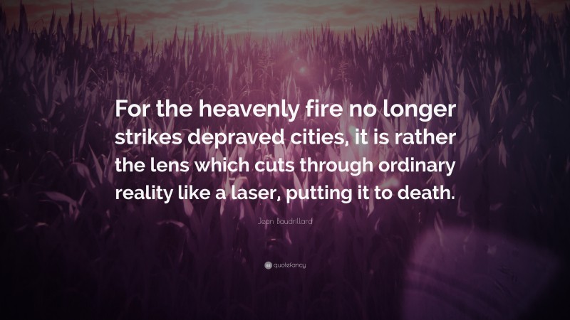 Jean Baudrillard Quote: “For the heavenly fire no longer strikes depraved cities, it is rather the lens which cuts through ordinary reality like a laser, putting it to death.”