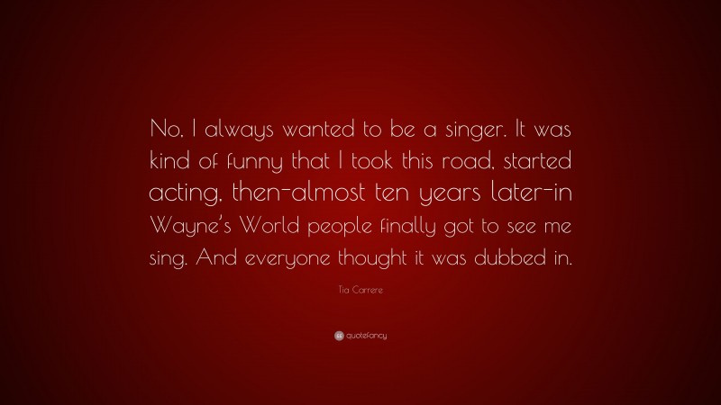 Tia Carrere Quote: “No, I always wanted to be a singer. It was kind of funny that I took this road, started acting, then-almost ten years later-in Wayne’s World people finally got to see me sing. And everyone thought it was dubbed in.”
