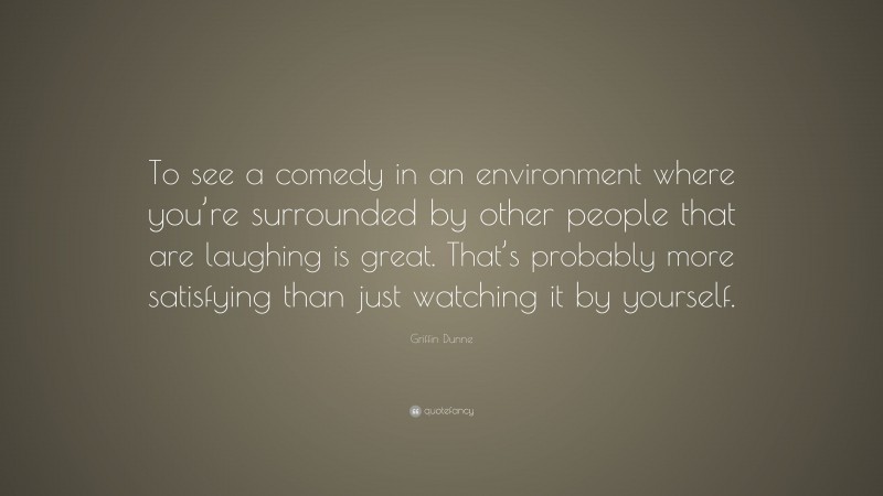 Griffin Dunne Quote: “To see a comedy in an environment where you’re surrounded by other people that are laughing is great. That’s probably more satisfying than just watching it by yourself.”