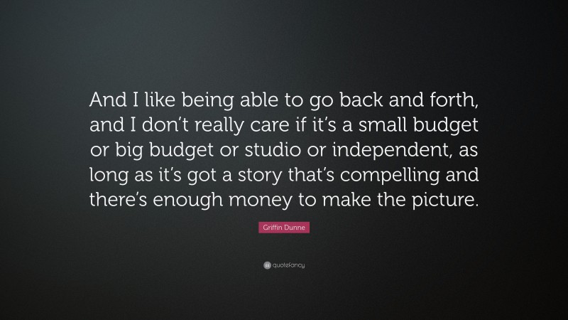 Griffin Dunne Quote: “And I like being able to go back and forth, and I don’t really care if it’s a small budget or big budget or studio or independent, as long as it’s got a story that’s compelling and there’s enough money to make the picture.”