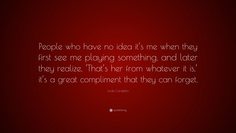 Linda Cardellini Quote: “People who have no idea it’s me when they first see me playing something, and later they realize, ‘That’s her from whatever it is,’ it’s a great compliment that they can forget.”