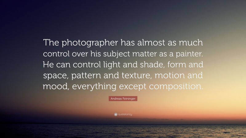 Andreas Feininger Quote: “The photographer has almost as much control over his subject matter as a painter. He can control light and shade, form and space, pattern and texture, motion and mood, everything except composition.”