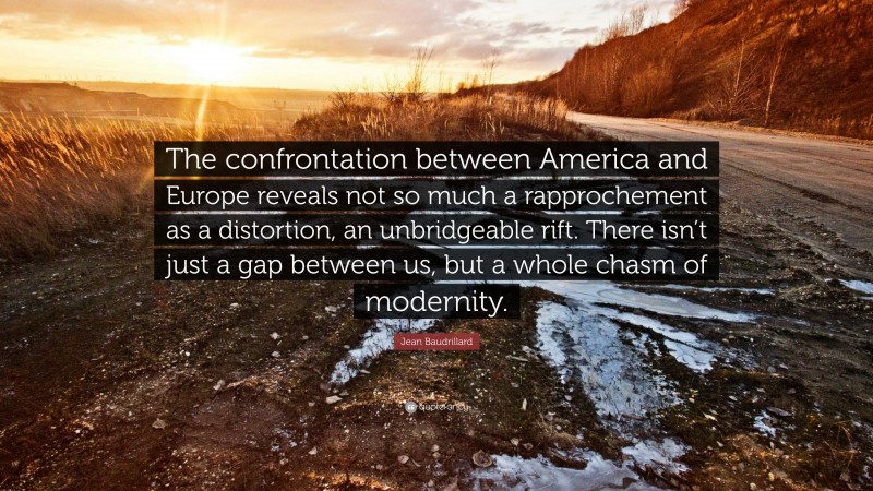 Jean Baudrillard Quote: “The confrontation between America and Europe reveals not so much a rapprochement as a distortion, an unbridgeable rift. There isn’t just a gap between us, but a whole chasm of modernity.”