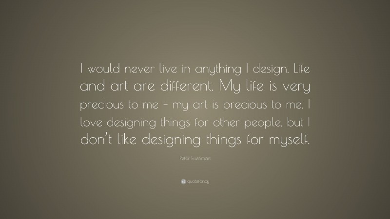 Peter Eisenman Quote: “I would never live in anything I design. Life and art are different. My life is very precious to me – my art is precious to me. I love designing things for other people, but I don’t like designing things for myself.”