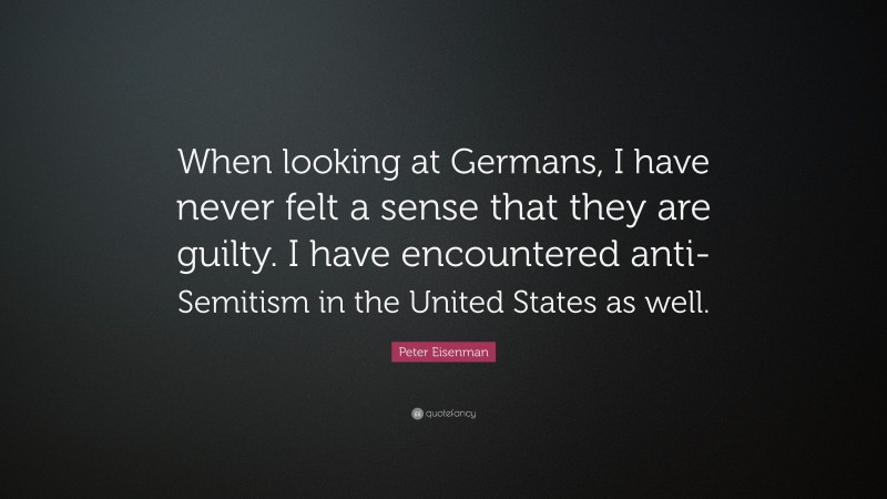 Peter Eisenman Quote: “When looking at Germans, I have never felt a sense that they are guilty. I have encountered anti-Semitism in the United States as well.”
