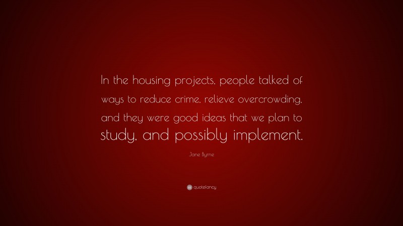 Jane Byrne Quote: “In the housing projects, people talked of ways to reduce crime, relieve overcrowding, and they were good ideas that we plan to study, and possibly implement.”