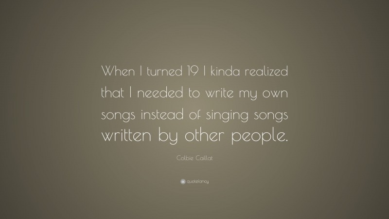 Colbie Caillat Quote: “When I turned 19 I kinda realized that I needed to write my own songs instead of singing songs written by other people.”