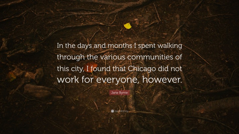 Jane Byrne Quote: “In the days and months I spent walking through the various communities of this city, I found that Chicago did not work for everyone, however.”