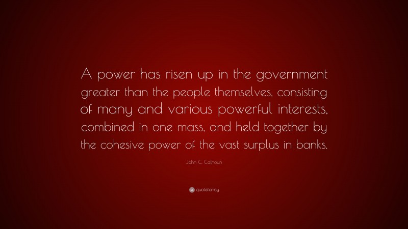 John C. Calhoun Quote: “A power has risen up in the government greater than the people themselves, consisting of many and various powerful interests, combined in one mass, and held together by the cohesive power of the vast surplus in banks.”