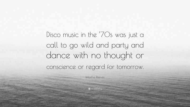Martha Reeves Quote: “Disco music in the ’70s was just a call to go wild and party and dance with no thought or conscience or regard for tomorrow.”