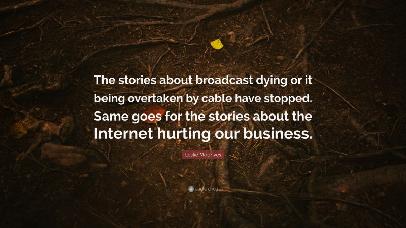 Leslie Moonves Quote: “The stories about broadcast dying or it being overtaken by cable have stopped. Same goes for the stories about the Internet hurting our business.”