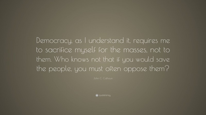 John C. Calhoun Quote: “Democracy, as I understand it, requires me to sacrifice myself for the masses, not to them. Who knows not that if you would save the people, you must often oppose them?”