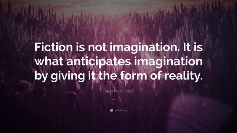 Jean Baudrillard Quote: “Fiction is not imagination. It is what anticipates imagination by giving it the form of reality.”