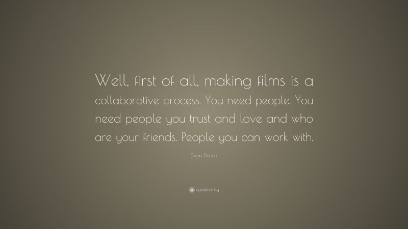 Sean Durkin Quote: “Well, first of all, making films is a collaborative process. You need people. You need people you trust and love and who are your friends. People you can work with.”