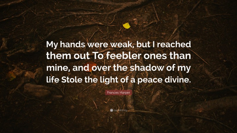 Frances Harper Quote: “My hands were weak, but I reached them out To feebler ones than mine, and over the shadow of my life Stole the light of a peace divine.”