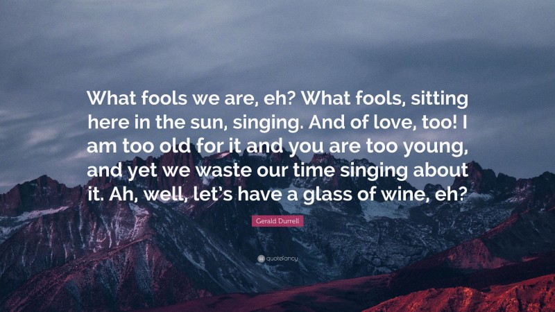 Gerald Durrell Quote: “What fools we are, eh? What fools, sitting here in the sun, singing. And of love, too! I am too old for it and you are too young, and yet we waste our time singing about it. Ah, well, let’s have a glass of wine, eh?”