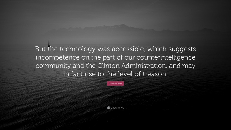 Charles Bass Quote: “But the technology was accessible, which suggests incompetence on the part of our counterintelligence community and the Clinton Administration, and may in fact rise to the level of treason.”