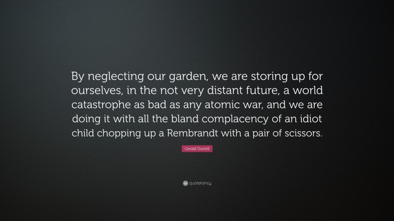 Gerald Durrell Quote: “By neglecting our garden, we are storing up for ourselves, in the not very distant future, a world catastrophe as bad as any atomic war, and we are doing it with all the bland complacency of an idiot child chopping up a Rembrandt with a pair of scissors.”