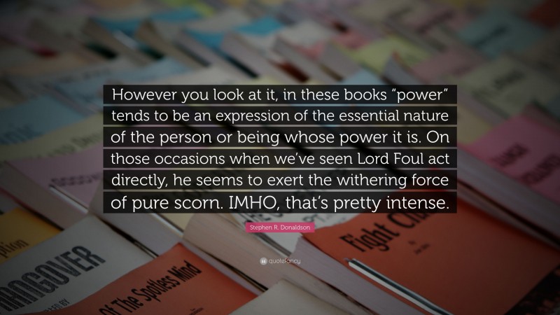 Stephen R. Donaldson Quote: “However you look at it, in these books “power” tends to be an expression of the essential nature of the person or being whose power it is. On those occasions when we’ve seen Lord Foul act directly, he seems to exert the withering force of pure scorn. IMHO, that’s pretty intense.”