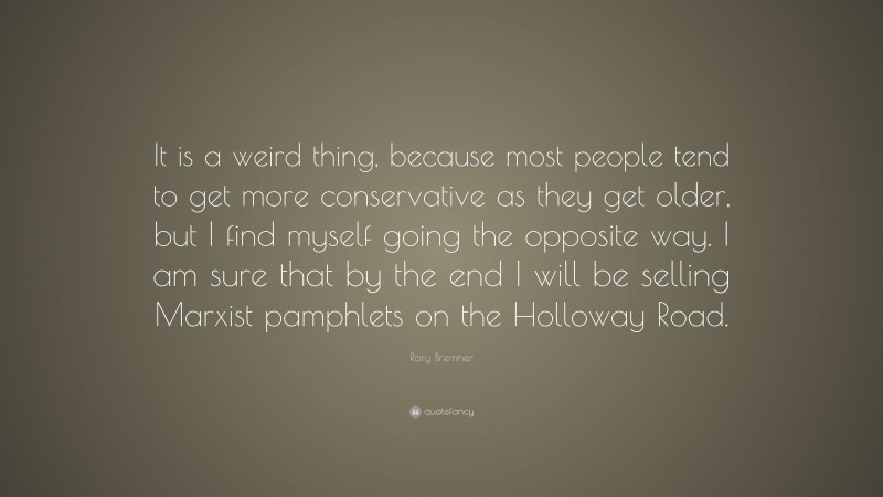 Rory Bremner Quote: “It is a weird thing, because most people tend to get more conservative as they get older, but I find myself going the opposite way. I am sure that by the end I will be selling Marxist pamphlets on the Holloway Road.”