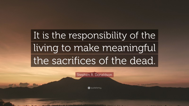 Stephen R. Donaldson Quote: “It is the responsibility of the living to make meaningful the sacrifices of the dead.”