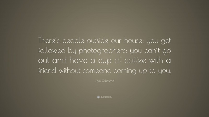 Jack Osbourne Quote: “There’s people outside our house; you get followed by photographers; you can’t go out and have a cup of coffee with a friend without someone coming up to you.”