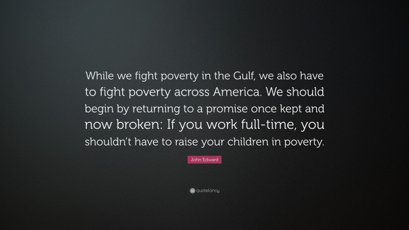 John Edward Quote: “While we fight poverty in the Gulf, we also have to fight poverty across America. We should begin by returning to a promise once kept and now broken: If you work full-time, you shouldn’t have to raise your children in poverty.”