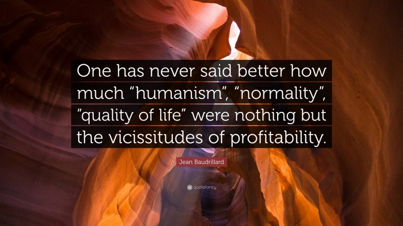 Jean Baudrillard Quote: “One has never said better how much “humanism”, “normality”, “quality of life” were nothing but the vicissitudes of profitability.”