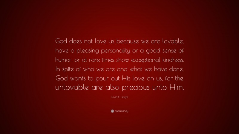 David B. Haight Quote: “God does not love us because we are lovable, have a pleasing personality or a good sense of humor, or at rare times show exceptional kindness. In spite of who we are and what we have done, God wants to pour out His love on us, for the unlovable are also precious unto Him.”