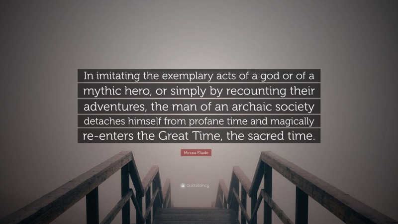 Mircea Eliade Quote: “In imitating the exemplary acts of a god or of a mythic hero, or simply by recounting their adventures, the man of an archaic society detaches himself from profane time and magically re-enters the Great Time, the sacred time.”