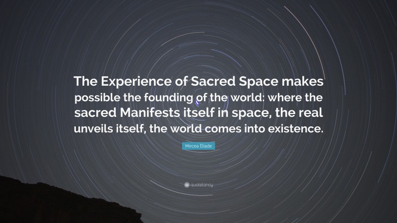 Mircea Eliade Quote: “The Experience of Sacred Space makes possible the founding of the world: where the sacred Manifests itself in space, the real unveils itself, the world comes into existence.”