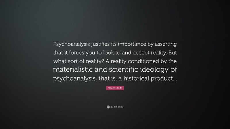 Mircea Eliade Quote: “Psychoanalysis justifies its importance by asserting that it forces you to look to and accept reality. But what sort of reality? A reality conditioned by the materialistic and scientific ideology of psychoanalysis, that is, a historical product...”