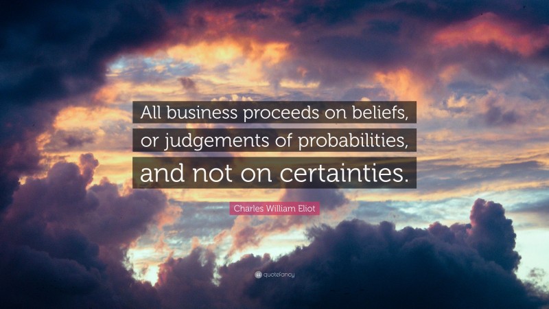 Charles William Eliot Quote: “All business proceeds on beliefs, or judgements of probabilities, and not on certainties.”