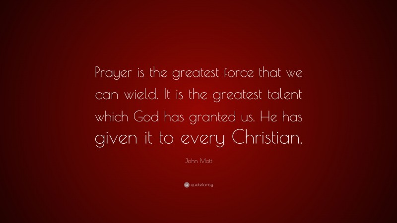John Mott Quote: “Prayer is the greatest force that we can wield. It is the greatest talent which God has granted us. He has given it to every Christian.”