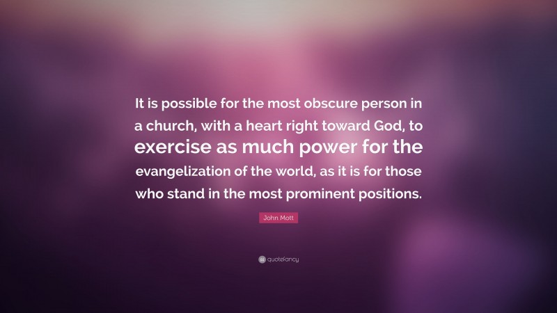 John Mott Quote: “It is possible for the most obscure person in a church, with a heart right toward God, to exercise as much power for the evangelization of the world, as it is for those who stand in the most prominent positions.”