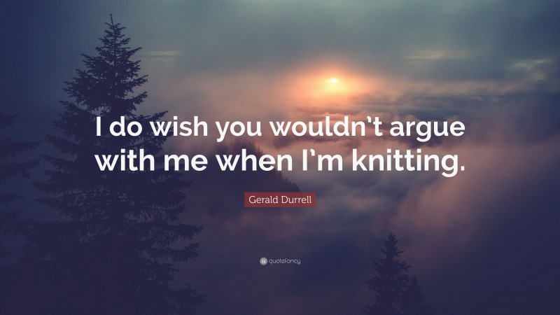 Gerald Durrell Quote: “I do wish you wouldn’t argue with me when I’m knitting.”
