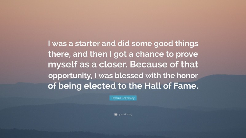 Dennis Eckersley Quote: “I was a starter and did some good things there, and then I got a chance to prove myself as a closer. Because of that opportunity, I was blessed with the honor of being elected to the Hall of Fame.”
