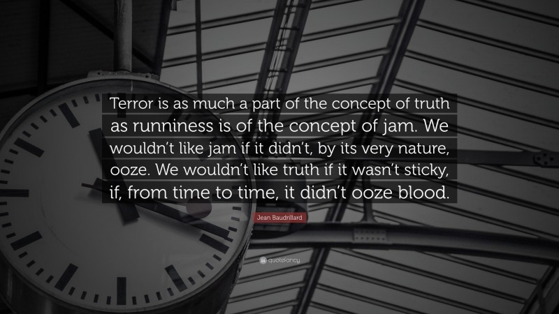 Jean Baudrillard Quote: “Terror is as much a part of the concept of truth as runniness is of the concept of jam. We wouldn’t like jam if it didn’t, by its very nature, ooze. We wouldn’t like truth if it wasn’t sticky, if, from time to time, it didn’t ooze blood.”