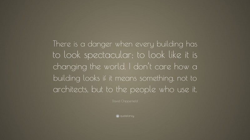 David Chipperfield Quote: “There is a danger when every building has to look spectacular; to look like it is changing the world. I don’t care how a building looks if it means something, not to architects, but to the people who use it.”