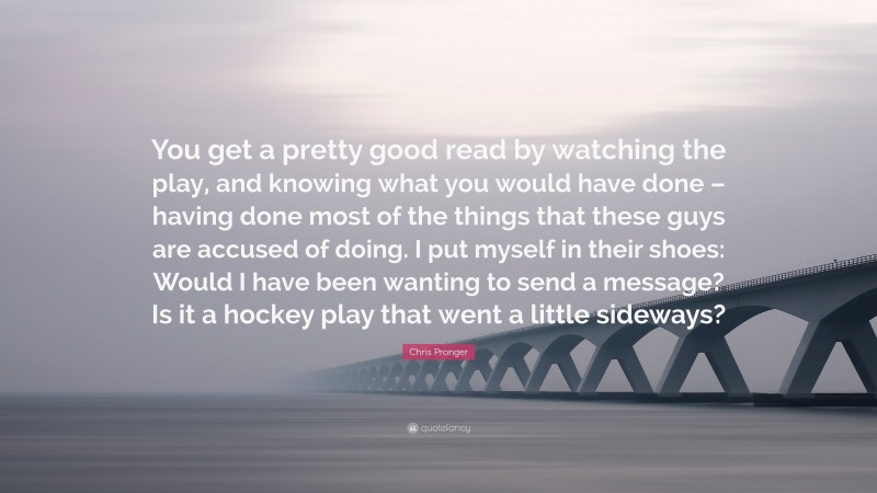 Chris Pronger Quote: “You get a pretty good read by watching the play, and knowing what you would have done – having done most of the things that these guys are accused of doing. I put myself in their shoes: Would I have been wanting to send a message? Is it a hockey play that went a little sideways?”