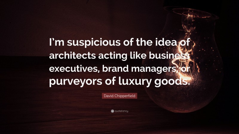 David Chipperfield Quote: “I’m suspicious of the idea of architects acting like business executives, brand managers, or purveyors of luxury goods.”