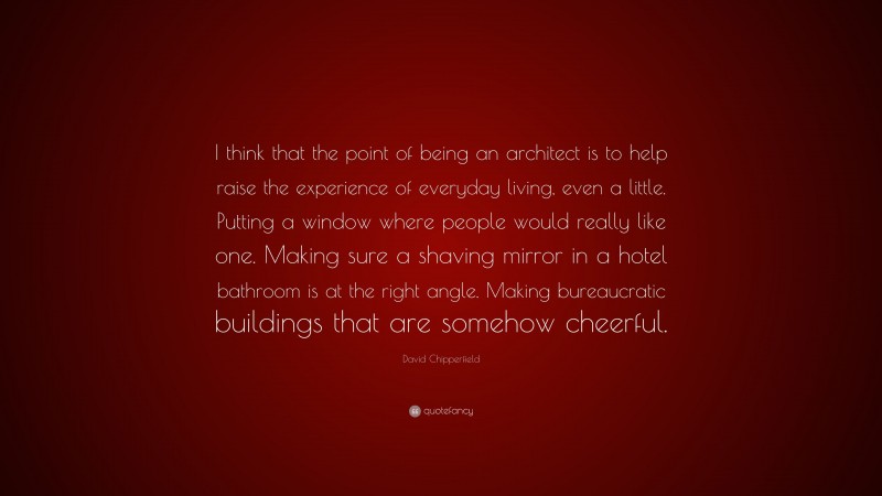 David Chipperfield Quote: “I think that the point of being an architect is to help raise the experience of everyday living, even a little. Putting a window where people would really like one. Making sure a shaving mirror in a hotel bathroom is at the right angle. Making bureaucratic buildings that are somehow cheerful.”