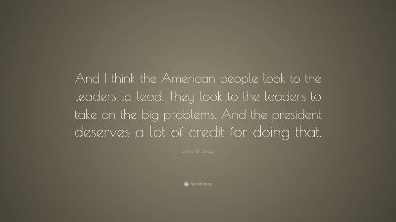 John W. Snow Quote: “And I think the American people look to the leaders to lead. They look to the leaders to take on the big problems. And the president deserves a lot of credit for doing that.”