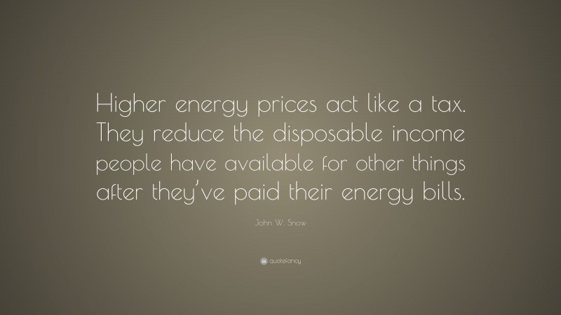 John W. Snow Quote: “Higher energy prices act like a tax. They reduce the disposable income people have available for other things after they’ve paid their energy bills.”